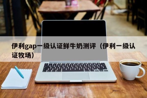 伊利gap一级认证鲜牛奶测评（伊利一级认证牧场）