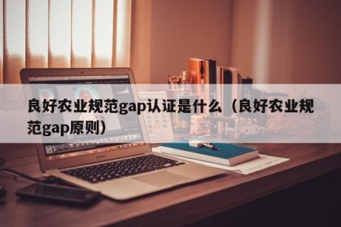 良好农业规范gap认证是什么（良好农业规范gap原则）