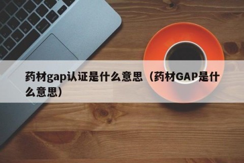 药材gap认证是什么意思（药材GAP是什么意思）
