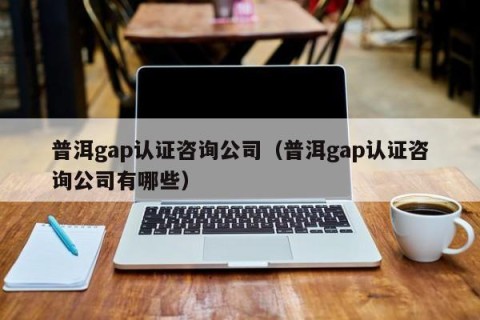 普洱gap认证咨询公司（普洱gap认证咨询公司有哪些）