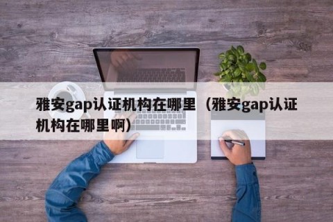 雅安gap认证机构在哪里（雅安gap认证机构在哪里啊）