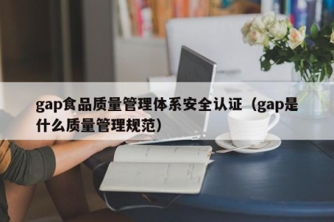 gap食品质量管理体系安全认证（gap是什么质量管理规范）