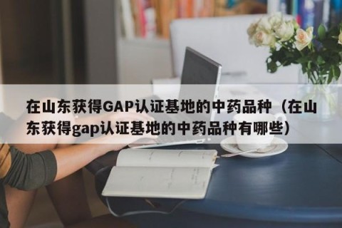在山东获得GAP认证基地的中药品种（在山东获得gap认证基地的中药品种有哪些）