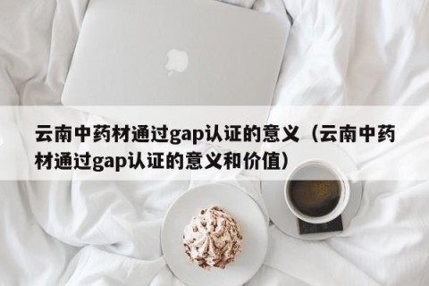 云南中药材通过gap认证的意义（云南中药材通过gap认证的意义和价值）