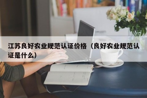 江苏良好农业规范认证价格（良好农业规范认证是什么）