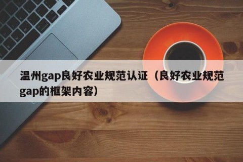 温州gap良好农业规范认证（良好农业规范gap的框架内容）