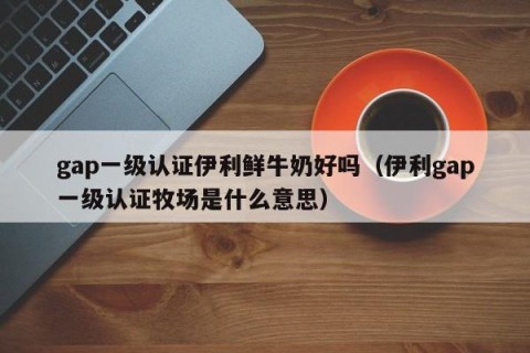 gap一级认证伊利鲜牛奶好吗（伊利gap一级认证牧场是什么意思）