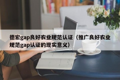 德宏gap良好农业规范认证（推广良好农业规范gap认证的现实意义）