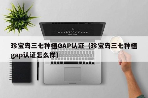 珍宝岛三七种植GAP认证（珍宝岛三七种植gap认证怎么样）