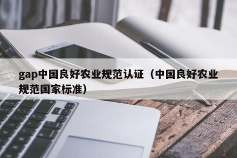 gap中国良好农业规范认证（中国良好农业规范国家标准）