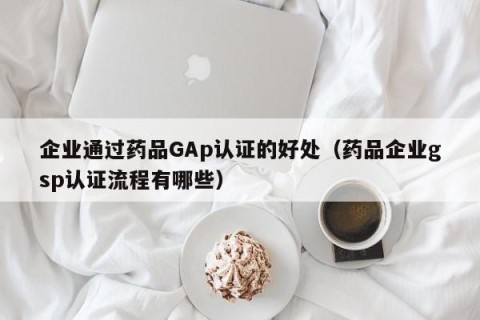 企业通过药品GAp认证的好处（药品企业gsp认证流程有哪些）