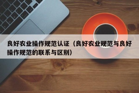 良好农业操作规范认证（良好农业规范与良好操作规范的联系与区别）