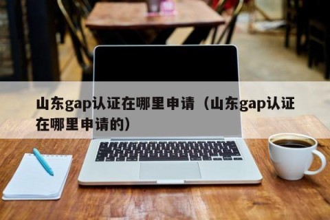 山东gap认证在哪里申请（山东gap认证在哪里申请的）