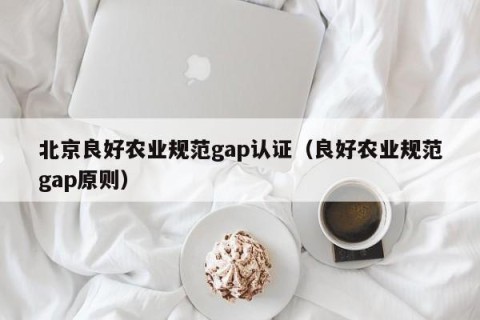 北京良好农业规范gap认证（良好农业规范gap原则）