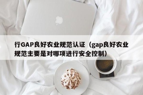 行GAP良好农业规范认证（gap良好农业规范主要是对哪项进行安全控制）