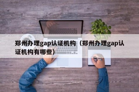 郑州办理gap认证机构（郑州办理gap认证机构有哪些）