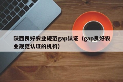 陕西良好农业规范gap认证（gap良好农业规范认证的机构）