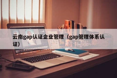 云南gap认证企业管理（gap管理体系认证）
