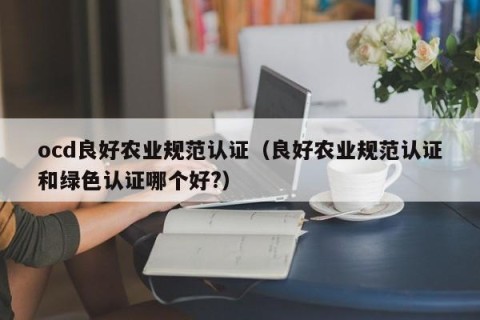 ocd良好农业规范认证（良好农业规范认证和绿色认证哪个好?）
