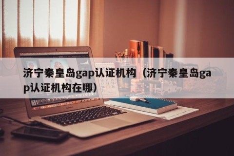 济宁秦皇岛gap认证机构（济宁秦皇岛gap认证机构在哪）