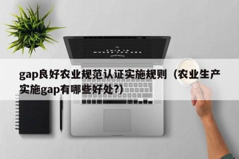 gap良好农业规范认证实施规则（农业生产实施gap有哪些好处?）