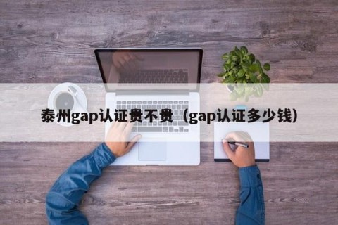 泰州gap认证贵不贵（gap认证多少钱）