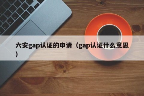 六安gap认证的申请（gap认证什么意思）