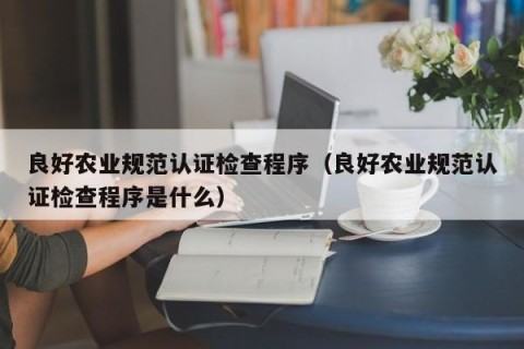 良好农业规范认证检查程序（良好农业规范认证检查程序是什么）