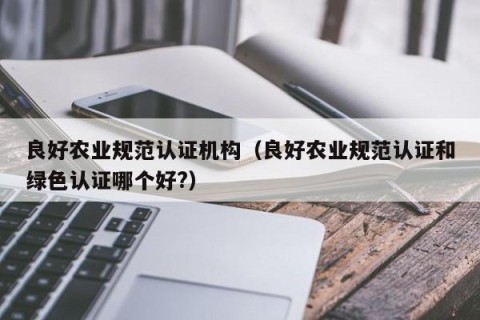 良好农业规范认证机构（良好农业规范认证和绿色认证哪个好?）