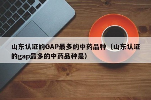 山东认证的GAP最多的中药品种（山东认证的gap最多的中药品种是）