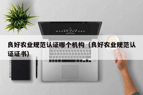 良好农业规范认证哪个机构（良好农业规范认证证书）