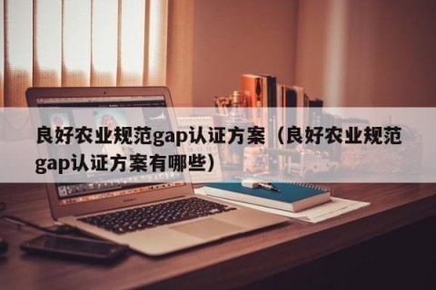 良好农业规范gap认证方案（良好农业规范gap认证方案有哪些）