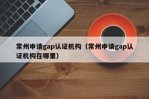 常州申请gap认证机构（常州申请gap认证机构在哪里）