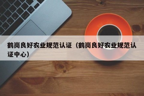 鹤岗良好农业规范认证（鹤岗良好农业规范认证中心）