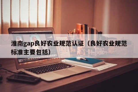 淮南gap良好农业规范认证（良好农业规范标准主要包括）