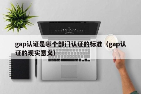 gap认证是哪个部门认证的标准（gap认证的现实意义）