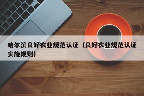 哈尔滨良好农业规范认证（良好农业规范认证实施规则）