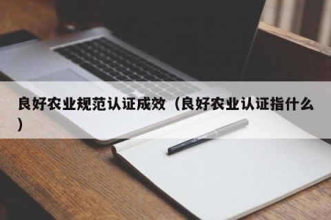 良好农业规范认证成效（良好农业认证指什么）