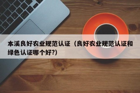 本溪良好农业规范认证（良好农业规范认证和绿色认证哪个好?）