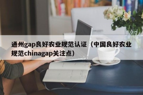 通州gap良好农业规范认证（中国良好农业规范chinagap关注点）
