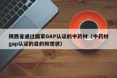 陕西省通过国家GAP认证的中药材（中药材gap认证的目的和现状）