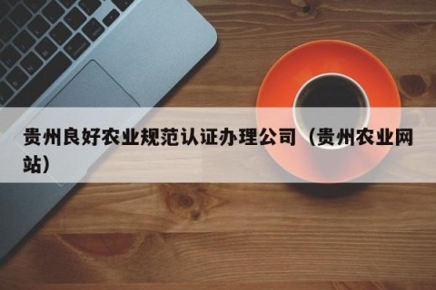 贵州良好农业规范认证办理公司（贵州农业网站）