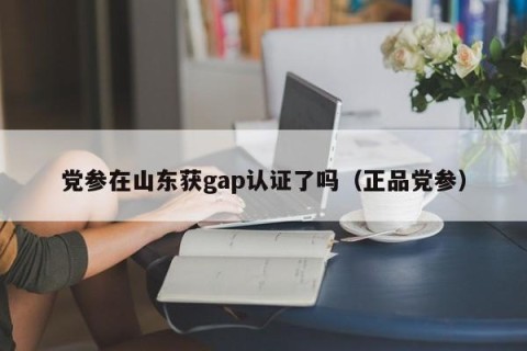 党参在山东获gap认证了吗（正品党参）