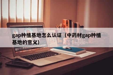 gap种植基地怎么认证（中药材gap种植基地的意义）