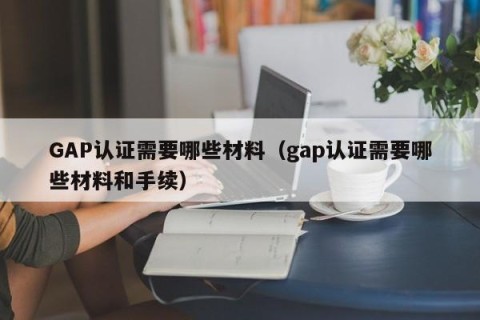 GAP认证需要哪些材料（gap认证需要哪些材料和手续）