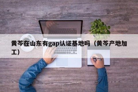 黄芩在山东有gap认证基地吗（黄芩产地加工）