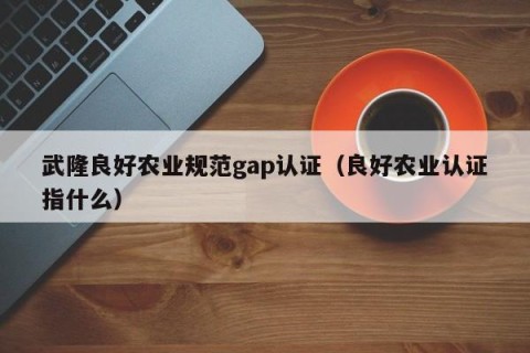 武隆良好农业规范gap认证（良好农业认证指什么）