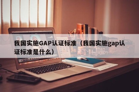 我国实施GAP认证标准（我国实施gap认证标准是什么）