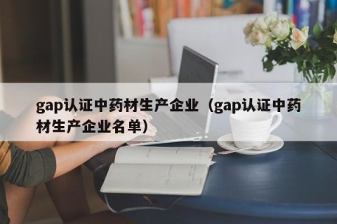 gap认证中药材生产企业（gap认证中药材生产企业名单）