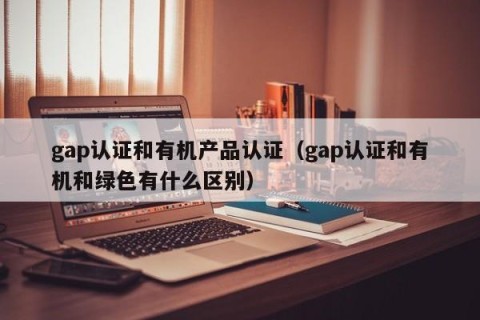 gap认证和有机产品认证（gap认证和有机和绿色有什么区别）